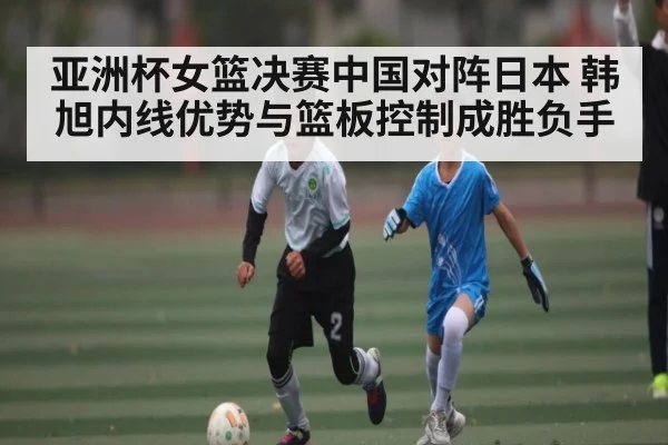 亚洲杯女篮决赛中国对阵日本 韩旭内线优势与篮板控制成胜负手