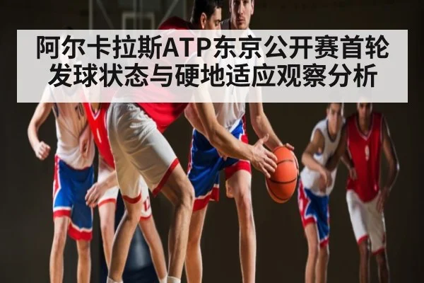 阿尔卡拉斯ATP东京公开赛首轮发球状态与硬地适应观察分析